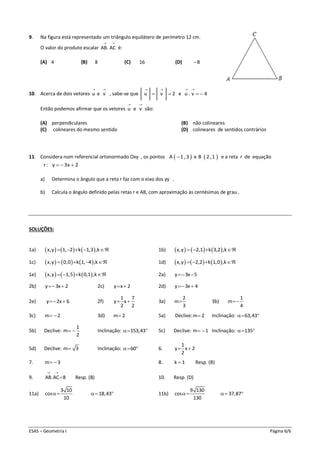 ESAS – Geometria I Página 6/6
9. Na figura está representado um triângulo equilátero de perímetro 12 cm.
O valor do produto escalar AB. AC
 
é:
(A) 4 (B) 8 (C) 16 (D) 8
10. Acerca de dois vetores u e v
 
, sabe-se que u v 2
 
  e u . v 4
 
 
Então podemos afirmar que os vetores u e v
 
são:
(A) perpendiculares (B) não colineares
(C) colineares do mesmo sentido (D) colineares de sentidos contrários
11. Considera num referencial ortonormado Oxy , os pontos  A 1 ,3 e  B 2 ,1 e a reta r de equação
r: y 3x 2  
a) Determina o ângulo que a reta r faz com o eixo dos yy .
b) Calcula o ângulo definido pelas retas r e AB, com aproximação às centésimas de grau .
SOLUÇÕES:
1a)      x,y 1, 2 k 1,3 ,k     1b)      x,y 2,1 k 3,2 ,k   
1c)      x,y 0,0 k 1, 4 ,k    1d)      x,y 2,2 k 1,0 ,k   
1e)      x,y 1,5 k 0,1 ,k    2a) y 3x 5 
2b) y 3x 2  2c) y x 2  2d) y 3x 4 
2e) y 2x 6  2f)
1 7
y x
2 2
  3a)
2
m
3
 3b)
1
m
4

3c) m 2  3d) m 2 5a) Declive:m 2 Inclinação: 63,43 
5b) Declive:
1
m
2
  Inclinação: 153,43  5c) Declive: m 1  Inclinação: 135 
5d) Declive: m 3 Inclinação: 60  6.
1
y x 2
2
 
7. m 3  8. k 1 Resp. (B)
9. AB.AC 8
 
 Resp. (B) 10. Resp. (D)
11a)
3 10
cos
10
 18,43  11b)
9 130
cos
130
 37,87 
 