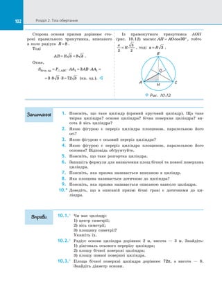 102 Розділ 2. Тіла обертання
102
Сторона основи призми дорівнює сто­
роні правильного трикутника, вписаного
в  коло радіуса R = 8 .
Тоді
AB R
= =
3 8 3 .
Отже,
S P AA AB AA
ABC
бічн.пр = ⋅ = ⋅ =
 1 1
3
= ⋅ ⋅ =
3 8 3 3 72 3 (кв. од.). 
Із  прямокутного трикутника AOH
(рис. 10.12) маємо: AH AO
= °
cos30 , тобто
a
R
2
3
2
= , тоді a R
= 3 .
C
A
B
O
H
Puc. 10.12
1.	 Поясніть, що таке циліндр (прямий круговий циліндр). Що таке
твірна циліндра? основи циліндра? бічна поверхня циліндра? ви­
сота й  вісь циліндра?
2.	 Якою фігурою є  переріз циліндра площиною, паралельною його
осі?
3.	 Якою фігурою є  осьовий переріз циліндра?
4.	 Якою фігурою є  переріз циліндра площиною, паралельною його
основам? Відповідь обґрунтуйте.
5.	 Поясніть, що таке розгортка циліндра.
6.	 Запишіть формули для визначення площ бічної та  повної поверхонь
циліндра.
7.	 Поясніть, яка призма називається вписаною в  циліндр.
8.	 Яка площина називається дотичною до  циліндра?
9.	 Поясніть, яка призма називається описаною навколо циліндра.
10.*	 Доведіть, що в  описаній призмі бічні грані є  дотичними до  ци­
ліндра.
10.1.°	 Чи має циліндр:
1) центр симетрії;
2) вісь симетрії;
3) площину симетрії?
Укажіть їх.
10.2.°	 Радіус основи циліндра дорівнює 2 м, висота  — 3 м. Знайдіть:
1) діагональ осьового перерізу циліндра;
2) площу бічної поверхні циліндра;
3) площу повної поверхні циліндра.
10.3.°	 Площа бічної поверхні циліндра дорівнює 72π, а  висота  — 8.
Знайдіть діаметр основи.
Запитання
Вправи
 