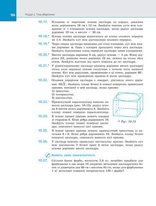 104 Розділ 2. Тіла обертання
104
10.17.	 Площина α перетинає основи циліндра по  хордах, довжини
яких дорівнюють 16 см і  12 см. Знайдіть тангенс кута між пло­
щиною α і  площиною основи циліндра, якщо радіус циліндра
дорівнює 10 см, а  висота  — 30 см.
10.18.*	 Площа основи циліндра відноситься до  площі осьового перерізу
як 1:4. Знайдіть кут між діагоналями осьового перерізу.
10.19.*	 Через твірну циліндра проведено дві січні площини, кут між яки­
ми дорівнює ϕ. Одна з  площин проходить через вісь циліндра.
Знайдіть відношення площ перерізів циліндра цими площинами.
10.20.*	 Висота циліндра дорівнює 6 дм, радіус основи  — 5 дм. Кінці від­
різка AB, довжина якого дорівнює 10 дм, лежать на  колах обох
основ. Знайдіть відстань від цього відрізка до  осі циліндра.
10.21.*	 У рівносторонньому циліндрі (діаметр дорівнює висоті циліндра)
точка кола верхньої основи сполучена з  точкою кола нижньої
основи. Кут між радіусами, проведеними в  ці точки, дорівнює 60°.
Знайдіть кут між проведеною прямою й  віссю циліндра.
10.22.	 Осьовим перерізом циліндра є  квадрат, діагональ якого дорів-
нює 10 2 . Знайдіть площі бічної й  повної поверхонь правильної
призми, вписаної в  цей циліндр, якщо призма:
1) трикутна;
2) чотирикутна;
3) шестикутна.
10.23.°	 Прямокутний паралелепіпед описано на­
вколо циліндра (рис. 10.13), радіус осно­
ви й  висота якого дорівнюють 8. Знайдіть
площу повної поверхні паралелепіпеда.
10.24.	 В основі прямої призми лежить квадрат
зі  стороною 6. Бічні ребра дорівнюють 10.
Знайдіть площу повної поверхні цилін­
дра, описаного навколо цієї призми.
10.25.	 В основі прямої призми лежить прямокутний трикутник із  ка­
тетами 6 і  8. Бічні ребра дорівнюють 10. Знайдіть площу бічної
поверхні циліндра, описаного навколо цієї призми.
10.26.	 У циліндр вписано правильну шестикутну призму. Знайдіть кут
між діагоналлю її бічної грані й  віссю циліндра, якщо радіус
основи дорівнює висоті циліндра.
Виявіть свою компетентність
10.27.	 Скільки банок фарби, місткістю 2,8 кг, потрібно придбати для
фарбування в  два шари 10 закритих металевих циліндричних бо­
чок із  діаметром дна 60 см і  висотою 85 см, якщо для фарбування
1 м2
металевої поверхні витрачається 120 г фарби?
Puc. 10.13
 