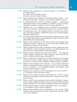 115
§ 11.   Конус і деякі його перерізи. Зрізаний конус 115
11.4.°	 Висота конуса дорівнює 15, а  діаметр основи  — 16. Знайдіть:
1) твірну конуса;
2) площу бічної поверхні конуса;
3) площу повної поверхні конуса.
11.5.	 Радіус основи конуса дорівнює R. Осьовий переріз конуса  — пря­
мокутний трикутник. Знайдіть площу бічної поверхні конуса.
11.6.	 У рівносторонньому конусі (в осьовому перерізі  — правильний
трикутник) радіус основи дорівнює R. Знайдіть площу перерізу,
проведеного через дві твірні, кут між якими дорівнює α.
11.7.	 Доведіть, що з  усіх перерізів конуса площиною, що проходить
через його вершину, найбільший периметр має осьовий переріз.
11.8.	 Чи правильно, що з  усіх перерізів конуса площиною, що прохо­
дить через його вершину, найбільшу площу має осьовий переріз?
Відповідь обґрунтуйте.
11.9.°	 У скільки разів збільшиться площа бічної поверхні конуса, якщо
його твірну збільшити в  три рази (радіус основи залишається без
зміни)? Відповідь обґрунтуйте.
11.10.	 Висота конуса дорівнює H. На  якій відстані від вершини треба
провести площину, паралельну основі, щоб площа перерізу до­
рівнювала половині площі основи?
11.11.	 Через середину висоти конуса проведено пряму, паралельну твір­
ній. Знайдіть довжину відрізка прямої, що розташований усе­
редині конуса, якщо довжина твірної дорівнює l.
11.12.*	 Висота конуса дорівнює 20, радіус його основи  — 25. Знайдіть
площу перерізу, проведеного через вершину, якщо відстань від
нього до  центра основи конуса дорівнює 12.
11.13.*	 Радіус основи конуса дорівнює R, а  твірна нахилена до  площини
основи під кутом α. Через вершину конуса проведено площину
під кутом ϕ до  його висоти. Знайдіть площу утвореного перерізу.
11.14.*	 Твірна конуса дорівнює 13 см, висота  — 12 см. Конус перетнули
прямою, паралельною основі, відстань від неї до  основи дорівнює
6 см, а  до висоти  — 2 см. Знайдіть відрізок цієї прямої, який
розташований усередині конуса.
11.15.°	 Радіуси основ зрізаного конуса дорівнюють 3 м і  6 м, висота  —
4  м. Знайдіть твірну зрізаного конуса.
11.16.	 Радіуси основ зрізаного конуса дорівнюють R і  r R r

( ), твірна
нахилена до  площини основи під кутом 45°. Знайдіть висоту зрі­
заного конуса.
11.17.	 Радіус однієї основи зрізаного конуса вдвічі більший за  радіус
другої основи. Знайдіть кожний із  радіусів, якщо твірна зрізаного
конуса дорівнює 2a і  нахилена до  площини основи під кутом 60°.
11.18.	 Радіуси основ зрізаного конуса дорівнюють 3 дм і  7 дм, твірна  —
5 дм. Знайдіть площу осьового перерізу.
11.19.	 Площі основ зрізаного конуса дорівнюють 4 дм2
, 16 дм2
. Через
середину висоти проведено площину, паралельну основам. Знай­
діть площу перерізу.
 