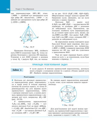 136 Розділ 2. Тіла обертання
136
три перпендикуляри SM BC
⊥ , отже,
SMO   — лінійний кут двогранного кута
при ребрі BC. Аналогічно, SNO   — лі­
нійний кут двогранного кута при ребрі AC
 
SNO SMO
=
( ).
O
S
B
A
C
M
O1
K
N
Puc. 13.11
Проведемо бісектрису MO1 лінійного
кута SMO й  позначимо через O1 точку пе­
ретину бісектриси з  висотою SO піраміди.
Упишемо в  кут SMO півкруг з  центром
у  точці O1 і  радіуса O O
1 так, як показа­
но на  рис. 13.11 ( O K SM
1 ⊥ , O O O K
1 1
= ).
Обертатимемо півкруг навколо прямої SO.
Одержимо кулю. Доведемо, що ця куля
вписана в  задану піраміду.
Оскільки O O
1   — радіус кулі
й  O O ABC
1 ⊥ пл. ( O O
1   — частина висоти SO
піраміди), то площина ABC є  дотичною
до  побудованої кулі. Ураховуючи, що
площина лінійного кута перпендикуляр­
на до  кожної грані цього кута, маємо, що
пл пл
. .
SMO SBC
⊥ . Але радіус O K SM
1 ⊥ ,
тоді O K SBC
1 ⊥ пл. , отже, площина SBC  —
дотична до  побудованої кулі.
Ці міркування можна повторити щодо
будь-якої бічної грані піраміди. Для цьо­
го достатньо врахувати, що, наприклад,
 
SON SOM
= , і  повернути трикутник SOM
навколо осі SO так, щоб він сумістився
з  трикутником SON.
Тоді всі грані піраміди будуть дотич­
ними до  кулі, і, за  означенням, куля буде
вписана в  піраміду. 

ПРИКЛАДИ РОЗВ’ЯЗУВАННЯ ЗАДАЧ
У  кулю радіуса R вписано прямокутний паралелепіпед, діагональ
якого утворює з  площиною основи та  з  однією з  бічних граней кути
30°. Знайдіть виміри паралелепіпеда.
Розв’язання Коментар
 Оскільки всі діагоналі прямокутно­
го паралелепіпеда рівні, перетинають­
ся в  одній точці й  точкою перетину
(точкою O) діляться навпіл, то точка O
рівновіддалена від усіх вершин цього
прямокутного паралелепіпеда, тобто
є  центром описаної кулі, а  кожна діаго-
наль прямокутного паралелепіпеда є  діа­
метром цієї кулі, наприклад AC R
1 2
=
(рис. 13.12).
У прямокутному паралелепіпеді
C D ADD
1 1 1
⊥ пл. , тоді C AD
1 1   — кут
нахилу діагоналі C A
1 до  грані ADD A
1 1
і  C AD
1 1 30
= °. Аналогічно C C ABC
1 ⊥ пл. ,
тоді C AC
1   — кут нахилу діагоналі C A
1
до  площини ABC і  C AC
1 30
= ° .
За умовою задачі паралелепіпед вписаний
у  кулю, отже, куля описана навколо парале­
лепіпеда.
O
C1
D1
B1 A1
D
A
B
C
Puc. 13.12
Для розв’язування цієї задачі можна при­
гадати, що прямокутний паралелепіпед є  пря­
мою призмою і  розташування центра описаної
кулі, зазначене в  пункті  1 табл. 11.
Задача 1
 