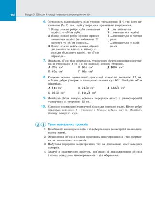 186 Розділ 3. Об’єми й площі поверхонь геометричних тіл
186
6.	 Установіть відповідність між умовою твердження (1–3) та  його ви­
сновком (А–Г) так, щоб утворилося правильне твердження.
1 Якщо кожне ребро куба зменшити
вдвічі, то об’єм куба…
2 Якщо кожне ребро основи призми
зменшити вдвічі (не змінюючи її
висоту), то об’єм призми…
3 Якщо кожне ребро основи пірамі­
ди зменшити вдвічі, а  висоту пі­
раміди збільшити вдвічі, то об’єм
піраміди…
А …не зміниться
Б …зменшиться вдвічі
В …зменшиться в  чотири
рази
Г …зменшиться у  вісім
разів
7.	 Знайдіть об’єм тіла обертання, утвореного обертанням прямокутни­
ка зі  сторонами 4 см і  5 см навколо меншої сторони.
А 20π см3		
В 60π см3		
Д 100π см3
Б 40π см3		
Г 80π см3
8.	 Сторона основи правильної трикутної піраміди дорівнює 12 см,
а  бічне ребро утворює з  площиною основи кут 60°. Знайдіть об’єм
піраміди.
А 144 см3		
В 72 3 см3		
Д 432 3 см3
Б 36 3 см3		
Г 144 3 см3
9.	 Знайдіть об’єм конуса, осьовим перерізом якого є  рівносторонній
трикутник зі  стороною 12 см.
10.	 Навколо правильної трикутної піраміди описано кулю. Бічне ребро
піраміди дорівнює b і  утворює з  бічним ребром кут α. Знайдіть
площу поверхні кулі.
	 Теми навчальних проектів
1.	 Комбінації многогранників і  тіл обертання в  геометрії й  навколиш­
ньому житті.
2.	 Обчислення об’ємів і  площ поверхонь многогранників і  тіл обертан­
ня за  допомогою інтегралів.
3.	 Побудова перерізів геометричних тіл за  допомогою комп’ютерних
програм.
4.	 Задачі з  практичним змістом, пов’язані зі  знаходженням об’ємів
і  площ поверхонь многогранників і  тіл обертання.
 