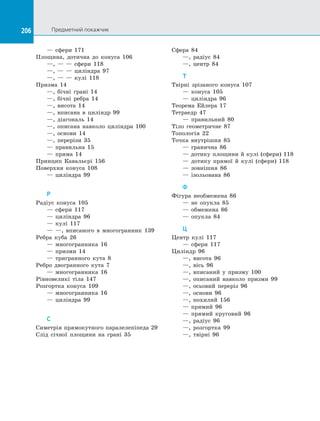 206 Предметний покажчик
206
	 — сфери 171
Площина, дотична до конуса 106
	 —, — — сфери 118
	 —, — — циліндра 97
	 —, — — кулі 118
Призма 14
	 —, бічні грані 14
	 —, бічні ребра 14
	 —, висота 14
	 —, вписана в циліндр 99
	 —, діагональ 14
	 —, описана навколо циліндра 100
	 —, основи 14
	 —, перерізи 35
	 — правильна 15
	 — пряма 14
Принцип Кавальєрі 156
Поверхня конуса 108
	 — циліндра 99
Р
Радіус конуса 105
	 — сфери 117
	 — циліндра 96
	 — кулі 117
	 — —, вписаного в многогранник 139
Ребра куба 26
	 — многогранника 16
	 — призми 14
	 — тригранного кута 8
Ребро двогранного кута 7
	 — многогранника 16
Рівновеликі тіла 147
Розгортка конуса 109
	 — многогранника 16
	 — циліндра 99
С
Симетрія прямокутного паралелепіпеда 29
Слід січної площини на грані 35
Сфера 84
	 —, радіус 84
	 —, центр 84
Т
Твірні зрізаного конуса 107
	 — конуса 105
	 — циліндра 96
Теорема Ейлера 17
Тетраедр 47
	 — правильний 80
Тіло геометричне 87
Топологія 22
Точка внутрішня 85
	 — гранична 86
	 — дотику площини й кулі (сфери) 118
	 — дотику прямої й кулі (сфери) 118
	 — зовнішня 86
	 — ізольована 86
Ф
Фігура необмежена 86
	 — не опукла 85
	 — обмежена 86
	 — опукла 84
Ц
Центр кулі 117
	 — сфери 117
Циліндр 96
	 —, висота 96
	 —, вісь 96
	 —, вписаний у призму 100
	 —, описаний навколо призми 99
	 —, осьовий переріз 96
	 —, основи 96
	 —, похилий 156
	 — прямий 96
	 — прямий круговий 96
	 —, радіус 96
	 —, розгортка 99
	 —, твірні 96
 