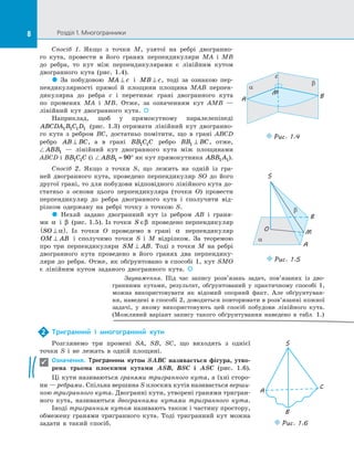 8 Розділ 1. Многогранники
8
Спосіб 1. Якщо з  точки M, узятої на  ребрі двогранно­
го кута, провести в  його гранях перпендикуляри MA і  MB
до  ребра, то кут між перпендикулярами є  лінійним кутом
двогранного кута (рис.  1.4).
 За  побудовою MA c
⊥ і  MB c
⊥ , тоді за  ознакою пер­
пендикулярності прямої й  площини площина MAB перпен­
дикулярна до  ребра c і  перетинає грані двогранного кута
по  променях MA і  MB. Отже, за  означенням кут AMB  —
лінійний кут двогранного кута. 
Наприклад, щоб у  прямокутному паралелепіпеді
ABCDA B C D
1 1 1 1 (рис.  1.3) отримати лінійний кут двогранно­
го кута з  ребром BC, достатньо помітити, що в  грані ABCD
ребро AB BC
⊥ , а  в грані BB C C
1 1 ребро BB BC
1 ⊥ , отже,
 ABB1  — лінійний кут  двогранного кута між площинами
ABCD і  BB C C
1 1 (і  ABB1 90
= ° як кут прямокутника ABB A
1 1).
Спосіб 2. Якщо з  точки S, що лежить на  одній із  гра­
ней двогранного кута, проведено перпендикуляр SO до  його
другої грані, то для побудови відповідного лінійного кута до­
статньо з  основи цього перпендикуляра (точки O) провести
перпендикуляр до  ребра двогранного кута і  сполучити від­
різком одержану на  ребрі точку з  точкою S.
 Нехай задано двогранний кут із  ребром AB і  граня­
ми α і  β (рис.  1.5). Із  точки S ∈β проведено перпендикуляр
SO ⊥
( )
α . Із  точки O проведемо в  грані α перпендикуляр
OM AB
⊥ і  сполучимо точки S і  M відрізком. За  теоремою
про три перпендикуляри SM AB
⊥ . Тоді з  точки M на  ребрі
двогранного кута проведено в  його гранях два перпендику­
ляри до  ребра. Отже, як обґрунтовано в  способі 1, кут SMO
є  лінійним кутом заданого двогранного кута. 
α
β
c
M
A B
Puc. 1.4
β
α
B
M
A
O
S
Puc. 1.5
Тригранний і  многогранний кути
Розглянемо три промені SA, SB, SC, що виходять з  однієї
точки S і  не лежать в  одній площині.
Означення. Тригранним кутом SABC називається фігура, утво-
рена трьома плоскими кутами ASB, BSC і  ASC (рис.  1.6).
Ці кути називаються гранями тригранного кута, а  їхні сторо­
ни — ребрами. Спільна вершина S плоских кутів називається верши-
ною тригранного кута. Двогранні кути, утворені гранями тригран­
ного кута, називаються двогранними кутами тригранного кута.
Іноді тригранним кутом називають також і  частину простору,
обмежену гранями тригранного кута. Тоді тригранний кут можна
задати в  такий спосіб.
2

S
A
C
B
Puc. 1.6
Зауваження. Під час запису розв’я­
зань задач, пов’язаних із  дво­
гранними кутами, результат, обґрунтований у  практичному способі 1,
можна використовувати як відомий опорний факт. Але обґрунтуван­
ня, наведені в  способі 2, доводиться повторювати в  розв’язанні кожної
задачі, у  якому використовують цей спосіб побудови лінійного кута.
(Можливий варіант запису такого обґрунтування наведено в  табл.  1.)
 
