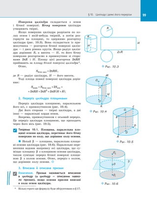 99
§ 10.   Циліндр і деякі його перерізи 99
Поверхня циліндра складається з  основ
і  бічної поверхні. Бічну поверхню циліндра
утворюють твірні.
Якщо поверхню циліндра розрізати по  ко­
лах основ і  якій-небудь твірній, а  потім роз­
горнути на  площині, то одержимо розгортку
циліндра (рис. 10.3). Вона складається із  пря­
мокутника  — розгортки бічної поверхні цилін­
дра  — і  двох рівних кругів. Якщо радіус цилін­
дра дорівнює R, а  висота  — H, то його бічну
поверхню розгортаємо в  прямокутник зі  сторо­
нами 2πR і  H. Площу цієї розгортки 2πRH
приймають за  площу бічної поверхні циліндра*.
Отже,
S RH
бічн.цил = 2π ,
де R  — радіус циліндра, H  — його висота.
Тоді площа повної поверхні циліндра дорів­
нює:
S S S
RH R R H R
повн бічн.цил осн
= + =
= + = +
( )
2
2 2 2
2
π π π .
2.	 Переріз циліндра площинами
Переріз циліндра площиною, паралельною
його осі, є  прямокутником (рис. 10.4).
Дві його сторони  — твірні циліндра, а  дві
інші  — паралельні хорди основ.
Зокрема, прямокутником є  осьовий переріз.
Це переріз циліндра площиною, що проходить
через його вісь (рис. 10.5).
Теорема 10.1. Площина, паралельна пло-
щині основи циліндра, перетинає його бічну
поверхню по  колу, що дорівнює колу основи.
 
Нехай β   — площина, паралельна площи­
ні основи циліндра (рис. 10.6). Паралельне пере­
несення вздовж напрямку осі циліндра, що су­
міщає площину β з  площиною основи циліндра,
також суміщає переріз бічної поверхні площи­
ною β з  колом основи. Отже, переріз є  колом,
що дорівнює колу основи. 

3.	 Вписана й  описана призми
Означення. Призма називається вписаною
в  циліндр (а циліндр  — описаним навко-
ло призми), якщо основи призми вписані
в  кола основ циліндра.
*	
Більш строго цю формулу буде обґрунтовано в  § 17.
R
H
R
H
2pR
Puc. 10.3
O
O1
K
L
M
N
Puc. 10.4
O
O1
A
B
C
D
Puc. 10.5
O
O2
O1
b
Puc. 10.6


 