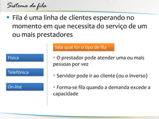 Sistema de fila
 Fila é uma linha de clientes esperando no
  momento em que necessita do serviço de um
  ou mais prestadores
                  Seja qual for o tipo de fila

Física             O prestador pode atender uma ou mais
                  pessoas por vez
Telefônica
                   Servidor pode ir ao cliente (ou o inverso)

On-line            Forma-se fila quando a demanda excede a
                  capacidade
 