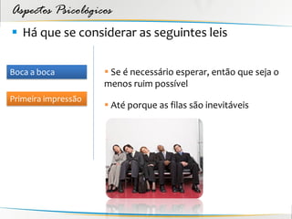 Aspectos Psicológicos
 Há que se considerar as seguintes leis

Boca a boca           Se é necessário esperar, então que seja o
                     menos ruim possível
Primeira impressão
                      Até porque as filas são inevitáveis
 