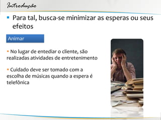 Introdução
 Para tal, busca-se minimizar as esperas ou seus
  efeitos
Animar

 No lugar de entediar o cliente, são
realizadas atividades de entretenimento

 Cuidado deve ser tomado com a
escolha de músicas quando a espera é
telefônica
 