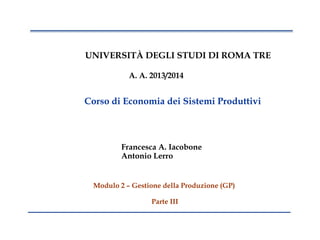 1
UNIVERSITÀ DEGLI STUDI DI ROMA TRE
A. A. 2013/2014
Corso di Economia dei Sistemi Produttivi
Francesca A. Iacobone
Antonio Lerro
Modulo 2 – Gestione della Produzione (GP)
Parte III
 