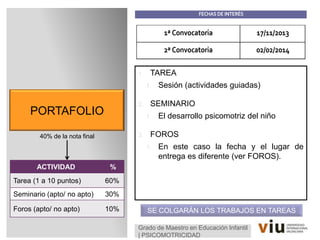 PORTAFOLIO
1. TAREA
1. Sesión (actividades guiadas)
2. SEMINARIO
1. El desarrollo psicomotriz del niño
3. FOROS
1. En este caso la fecha y el lugar de
entrega es diferente (ver FOROS).
40% de la nota final
Grado de Maestro en Educación Infantil
| PSICOMOTRICIDAD
1ª Convocatoria 17/11/2013
2ª Convocatoria 02/02/2014
SE COLGARÁN LOS TRABAJOS EN TAREAS
FECHAS DE INTERÉS
ACTIVIDAD %
Tarea (1 a 10 puntos) 60%
Seminario (apto/ no apto) 30%
Foros (apto/ no apto) 10%
 