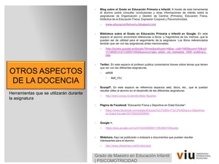 OTROS ASPECTOS
DE LA DOCENCIA
 Blog sobre el Grado en Educación Primaria e Infantil. A través de esta herramienta
el alumno podrá consultar conclusiones y otras informaciones de interés sobre la
asignaturas de Organización y Gestión de Centros (Primaria), Educación Física,
Didáctica de la Educación Física, Expresión Corporal y Psicomotricidad.
 www.educacionfisicaviu.blogspot.com
 Biblioteca sobre el Grado en Educación Primaria e Infantil en Google. En este
espacio el alumno encontrará referencias a libros -y fragmentos de los mismos- que le
puedan ser de utilidad para el seguimiento de la asignatura. Los libros referenciados
tendrán que ver con las asignaturas antes mencionadas.
 http://books.google.es/books?hl=es&authuser=0&as_coll=1005&num=10&uid
=114055131211329571003&source=gbs_slider_cls_metadata_1005_mylibrary_
title
 Twitter. En este espacio el profesor publica comentarios breves sobre temas que tienen
que ver con las diferentes asignaturas.
 ellfi08
 #elf_VIU
 ScoopIT. En este espacio se referencia espacios web, blocs, etc., que le puedan
resultar útiles al alumno en el desarrollo de las diferentes asignaturas.
 http://www.scoop.it/u/emilio-lledo-figueres
 Página de Facebook “Educación Física y Deportiva en Edad Escolar”.
 https://www.facebook.com/pages/Educaci%C3%B3n-F%C3%ADsica-y-Deportiva-
en-Edad-Escolar/347359202006891
 Google +.
 https://plus.google.com/u/0/104436809411093463738/posts
 Slidshare. Aquí se publicarán o enlazará a documentos que puedan resultar
interesantes para el alumno.
 http://www.slideshare.net/EmilioLledo
Herramientas que se utilizarán durante
la asignatura
Grado de Maestro en Educación Infantil
| PSICOMOTRICIDAD
 