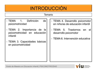 INTRODUCCIÓN
Grado de Maestro en Educación Infantil | PSICOMOTRICIDAD
Temario
 TEMA 1. Definición de
psicomotricidad
 TEMA 2. Importancia de la
psicomotricidad en educación
infantil
 TEMA 3. Capacidades básicas
en psicomotricidad
 TEMA 4. Desarrollo psicomotor
en niño/as de educación infantil
 TEMA 5. Trastornos en el
desarrollo psicomotor
 TEMA 6. Intervención educativa
 