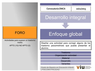 FORO
Actividades para superar un trastorno
motriz
APTO (10)/ NO APTO (0)
Grado de Maestro en Educación Infantil
| PSICOMOTRICIDAD
Enfoque global
Desarrollo integral
FECHAS DE INTERÉS
Convocatoria ÚNICA 10/11/2013
Diseñar una actividad para corregir alguno de los
trastorno psicomotrices que pueda presentar el
alumno.
Trastorno
Organización actividad
Material
Desarrollo
Variantes
 