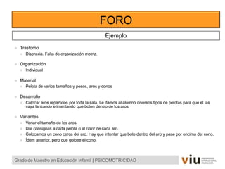 FORO
Grado de Maestro en Educación Infantil | PSICOMOTRICIDAD
Ejemplo
 Trastorno
 Dispraxia. Falta de organización motriz.
 Organización
 Individual
 Material
 Pelota de varios tamaños y pesos, aros y conos
 Desarrollo
 Colocar aros repartidos por toda la sala. Le damos al alumno diversos tipos de pelotas para que el las
vaya lanzando e intentando que boten dentro de los aros.
 Variantes
 Variar el tamaño de los aros.
 Dar consignas a cada pelota o al color de cada aro.
 Colocamos un cono cerca del aro. Hay que intentar que bote dentro del aro y pase por encima del cono.
 Ídem anterior, pero que golpee el cono.
 