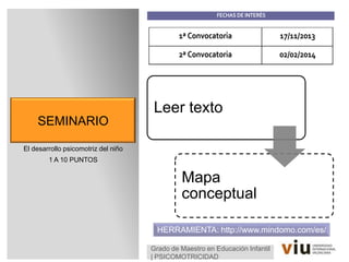 SEMINARIO
El desarrollo psicomotriz del niño
1 A 10 PUNTOS
Grado de Maestro en Educación Infantil
| PSICOMOTRICIDAD
1ª Convocatoria 17/11/2013
2ª Convocatoria 02/02/2014
HERRAMIENTA: http://www.mindomo.com/es/
FECHAS DE INTERÉS
Leer texto
Mapa
conceptual
 