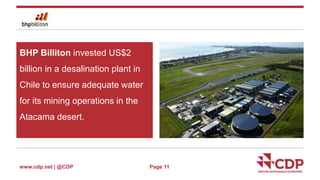 BHP Billiton invested US$2 
billion in a desalination plant in 
Chile to ensure adequate water 
for its mining operations in the 
Atacama desert. 
www.cdp.net | @CDP 
Page 11 
 