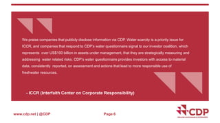{{ 
We praise companies that publicly disclose information via CDP. Water scarcity is a priority issue for 
ICCR, and companies that respond to CDP’s water questionnaire signal to our investor coalition, which 
represents over US$100 billion in assets under management, that they are strategically measuring and 
addressing water related risks. CDP’s water questionnaire provides investors with access to material 
data, consistently reported, on assessment and actions that lead to more responsible use of 
freshwater resources. 
www.cdp.net | @CDP 
{{ 
- ICCR (Interfaith Center on Corporate Responsibility) 
Page 6 
 