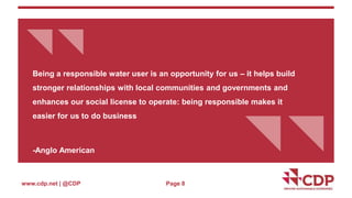 {{ 
Being a responsible water user is an opportunity for us – it helps build 
stronger relationships with local communities and governments and 
enhances our social license to operate: being responsible makes it 
easier for us to do business 
www.cdp.net | @CDP 
{{ 
-Anglo American 
Page 8 
 
