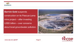 Barrick Gold suspends 
construction on its Pascua-Lama 
mine project – after investing 
US$5 billion – over concerns 
about local groundwater pollution. 
www.cdp.net | @CDP 
Page 9 
 