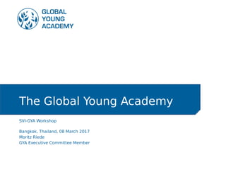 The Global Young Academy
SVI-GYA Workshop
Bangkok, Thailand, 08 March 2017
Moritz Riede
GYA Executive Committee Member
 