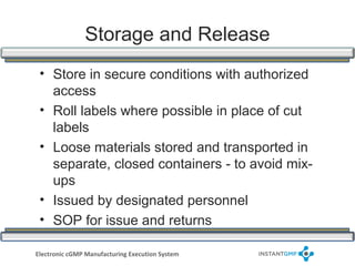 Storage and Release
 • Store in secure conditions with authorized
   access
 • Roll labels where possible in place of cut
   labels
 • Loose materials stored and transported in
   separate, closed containers - to avoid mix-
   ups
 • Issued by designated personnel
 • SOP for issue and returns

Electronic cGMP Manufacturing Execution System
 
