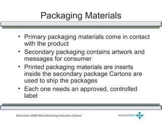 Packaging Materials

 • Primary packaging materials come in contact
   with the product
 • Secondary packaging contains artwork and
   messages for consumer
 • Printed packaging materials are inserts
   inside the secondary package Cartons are
   used to ship the packages
 • Each one needs an approved, controlled
   label


Electronic cGMP Manufacturing Execution System
 