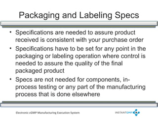 Packaging and Labeling Specs
• Specifications are needed to assure product
  received is consistent with your purchase order
• Specifications have to be set for any point in the
  packaging or labeling operation where control is
  needed to assure the quality of the final
  packaged product
• Specs are not needed for components, in-
  process testing or any part of the manufacturing
  process that is done elsewhere

  Electronic cGMP Manufacturing Execution System
 