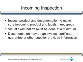 Incoming Inspection

• Inspect product and documentation to make
  sure in-coming product and labels meet specs
• Visual examination must be done at a minimum
• Documentation may be an invoice, certificate,
  guarantee or other supplier provided information




  Electronic cGMP Manufacturing Execution System
 