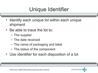 Unique Identifier
• Identify each unique lot within each unique
  shipment
• Be able to trace the lot to:
   –   The supplier
   –   The date received
   –   The name of packaging and label
   –   The status of the component
• Use identifier for each disposition of a lot


  Electronic cGMP Manufacturing Execution System
 