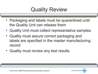 Quality Review
• Packaging and labels must be quarantined until
  the Quality Unit can release them
• Quality Unit must collect representative samples
• Quality must assure correct packaging and
  labels are specified in the master manufacturing
  record
• Quality must review any test results




  Electronic cGMP Manufacturing Execution System
 
