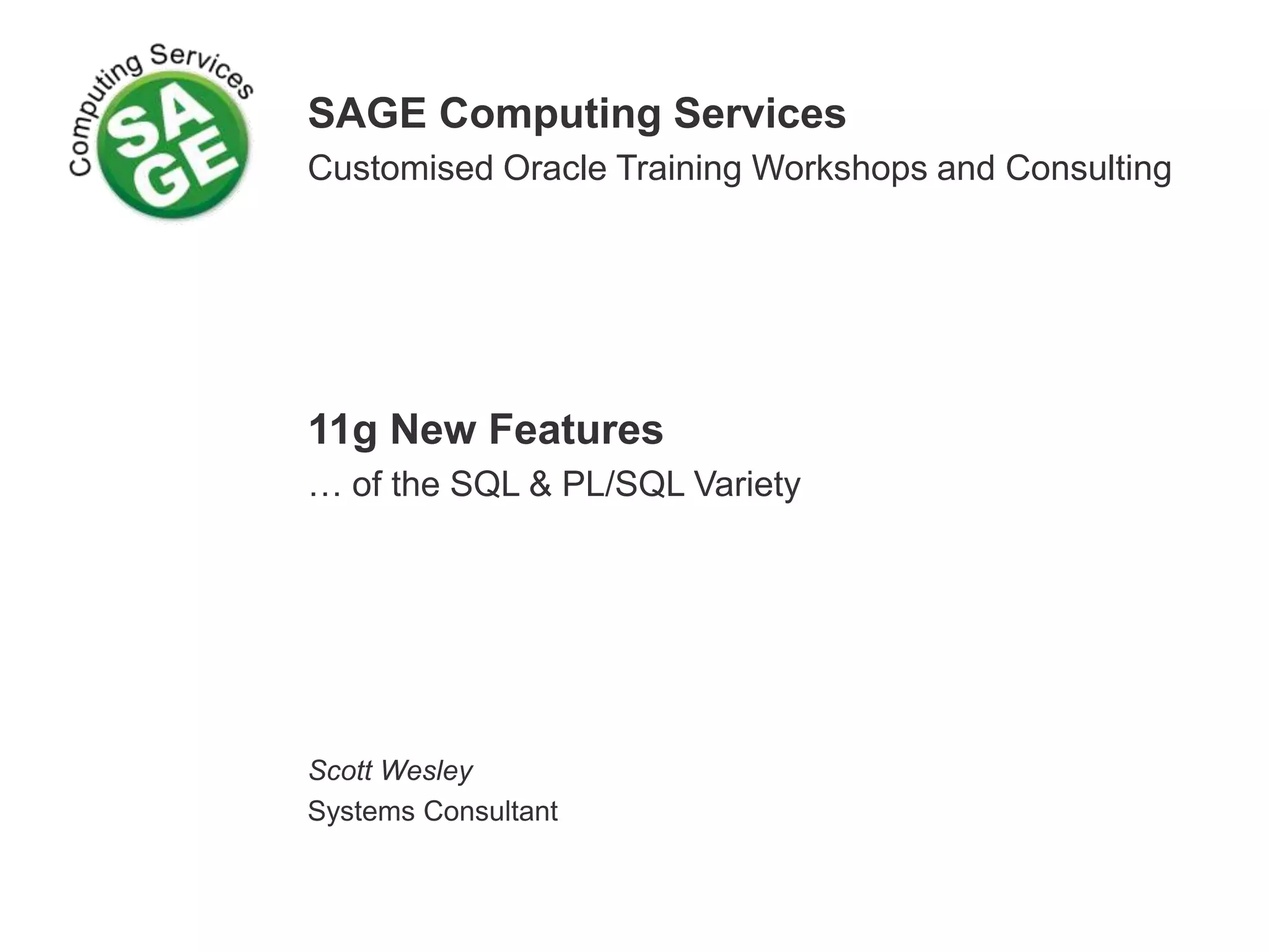 SAGE Computing Services
Customised Oracle Training Workshops and Consulting
11g New Features
… of the SQL & PL/SQL Variety
Scott Wesley
Systems Consultant
 