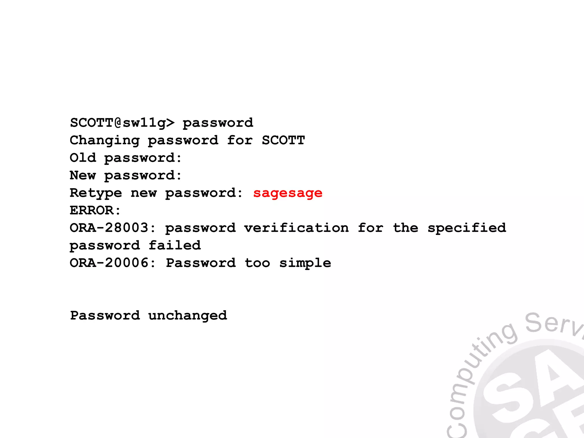 SCOTT@sw11g> password
Changing password for SCOTT
Old password:
New password:
Retype new password: sagesage
ERROR:
ORA-28003: password verification for the specified
password failed
ORA-20006: Password too simple
Password unchanged
 