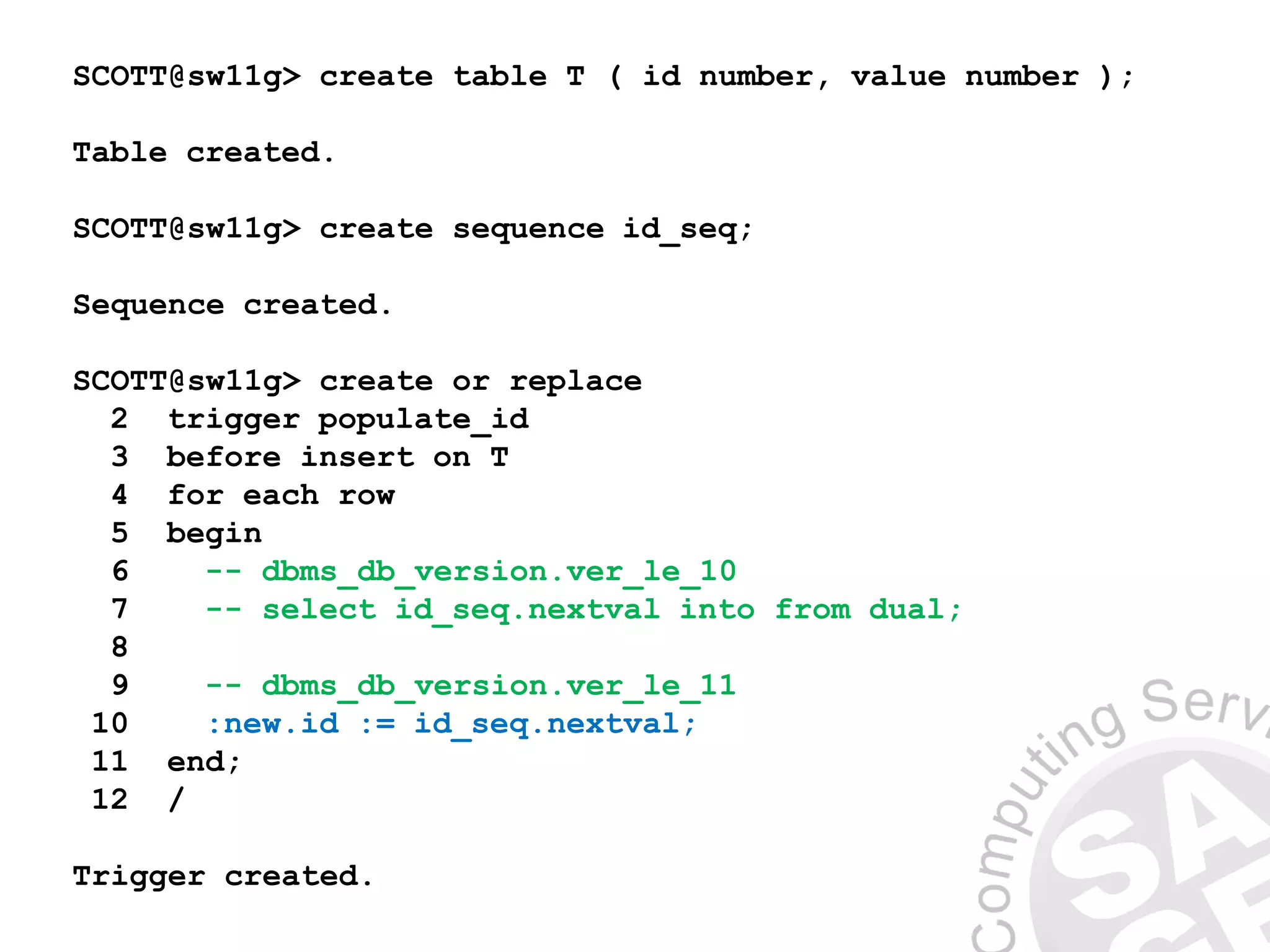 SCOTT@sw11g> create table T ( id number, value number );
Table created.
SCOTT@sw11g> create sequence id_seq;
Sequence created.
SCOTT@sw11g> create or replace
2 trigger populate_id
3 before insert on T
4 for each row
5 begin
6 -- dbms_db_version.ver_le_10
7 -- select id_seq.nextval into from dual;
8
9 -- dbms_db_version.ver_le_11
10 :new.id := id_seq.nextval;
11 end;
12 /
Trigger created.
 