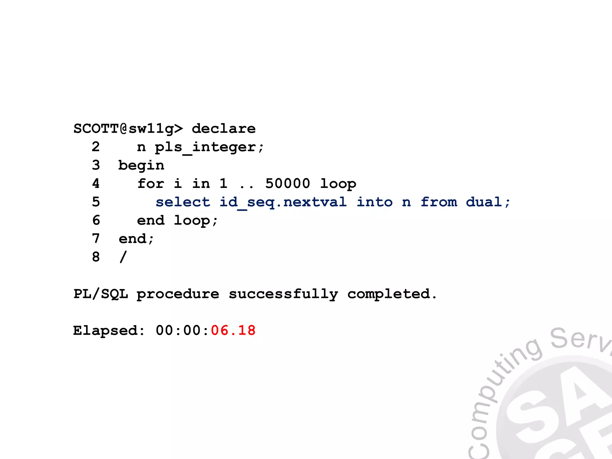 SCOTT@sw11g> declare
2 n pls_integer;
3 begin
4 for i in 1 .. 50000 loop
5 select id_seq.nextval into n from dual;
6 end loop;
7 end;
8 /
PL/SQL procedure successfully completed.
Elapsed: 00:00:06.18
 