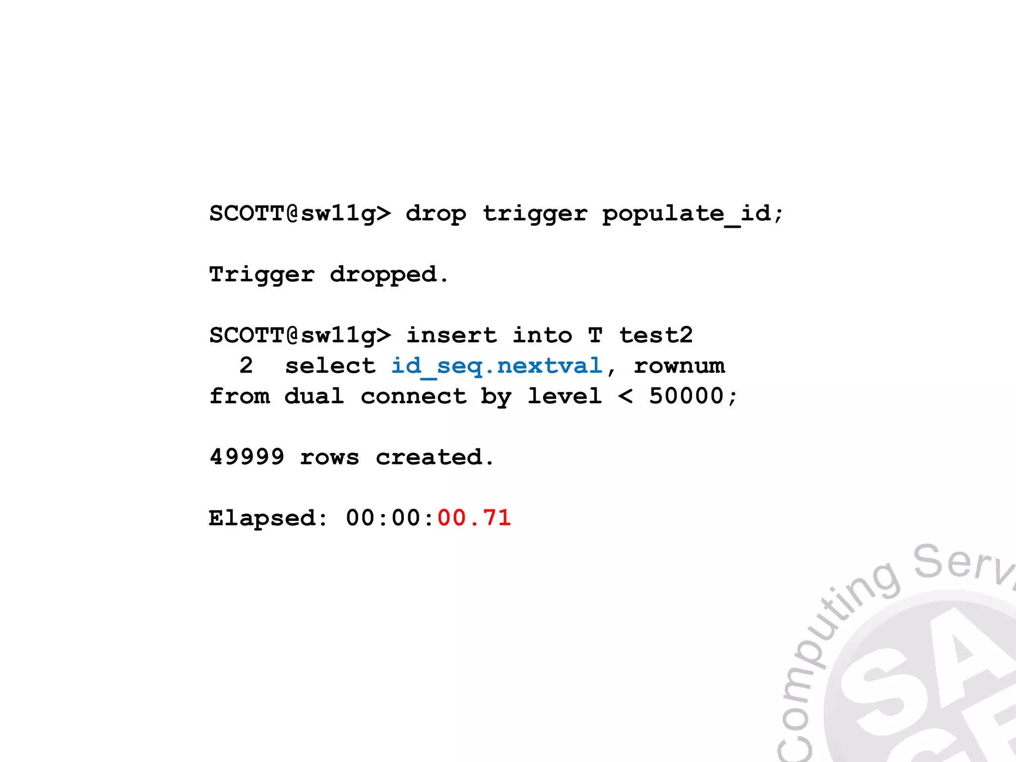 SCOTT@sw11g> drop trigger populate_id;
Trigger dropped.
SCOTT@sw11g> insert into T test2
2 select id_seq.nextval, rownum
from dual connect by level < 50000;
49999 rows created.
Elapsed: 00:00:00.71
 