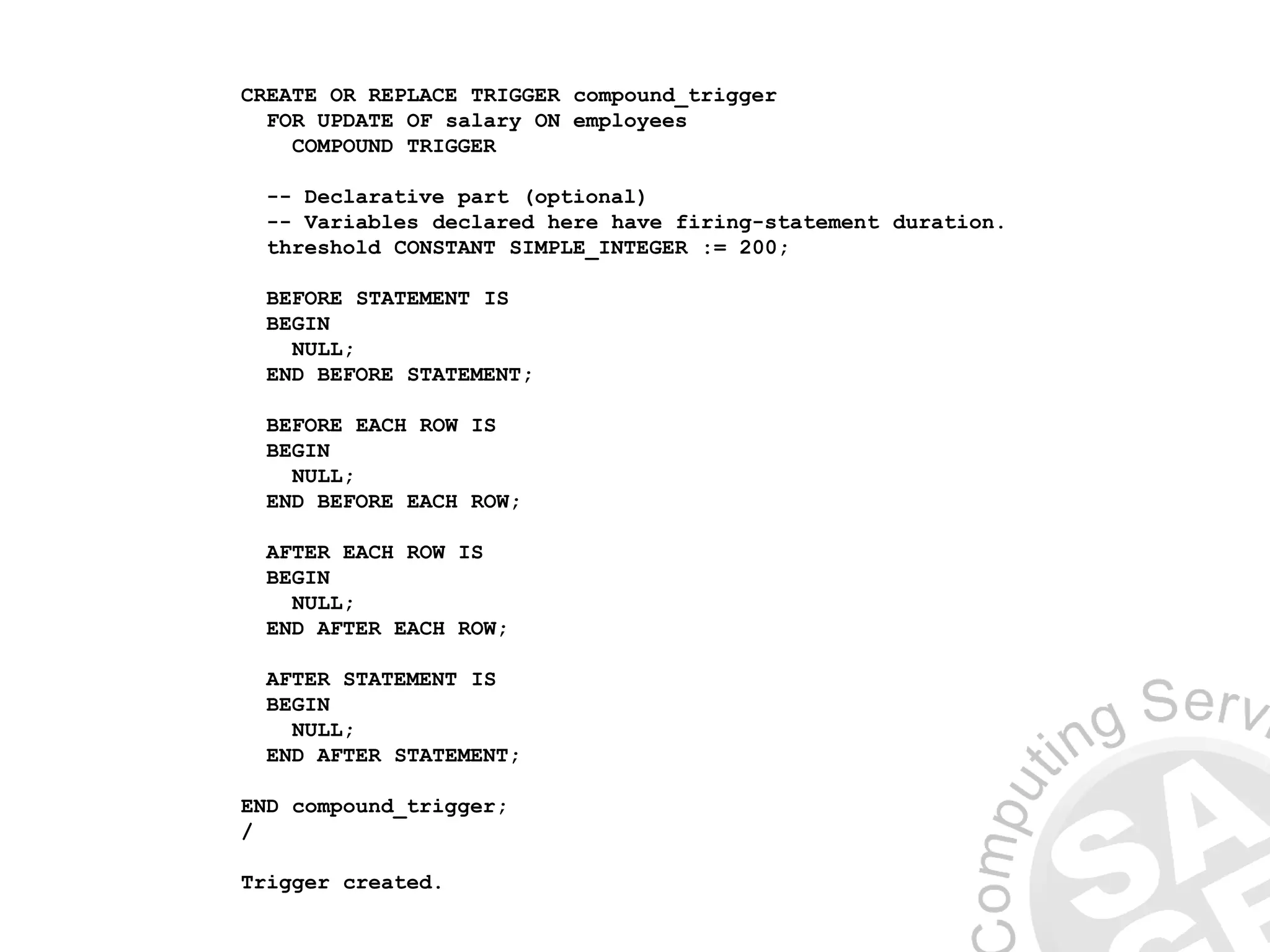 CREATE OR REPLACE TRIGGER compound_trigger
FOR UPDATE OF salary ON employees
COMPOUND TRIGGER
-- Declarative part (optional)
-- Variables declared here have firing-statement duration.
threshold CONSTANT SIMPLE_INTEGER := 200;
BEFORE STATEMENT IS
BEGIN
NULL;
END BEFORE STATEMENT;
BEFORE EACH ROW IS
BEGIN
NULL;
END BEFORE EACH ROW;
AFTER EACH ROW IS
BEGIN
NULL;
END AFTER EACH ROW;
AFTER STATEMENT IS
BEGIN
NULL;
END AFTER STATEMENT;
END compound_trigger;
/
Trigger created.
 