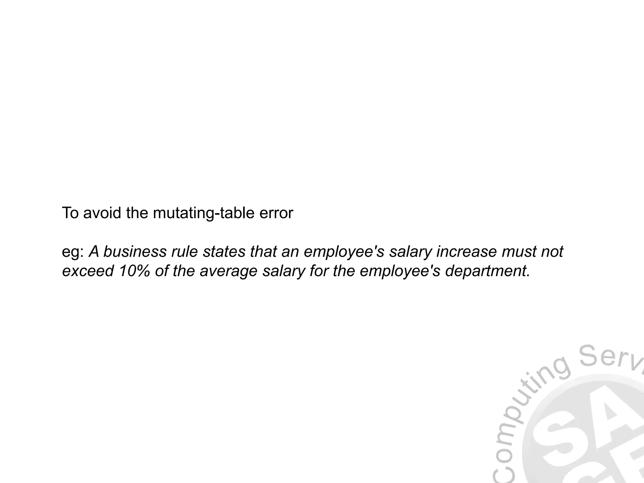 To avoid the mutating-table error
eg: A business rule states that an employee's salary increase must not
exceed 10% of the average salary for the employee's department.
 
