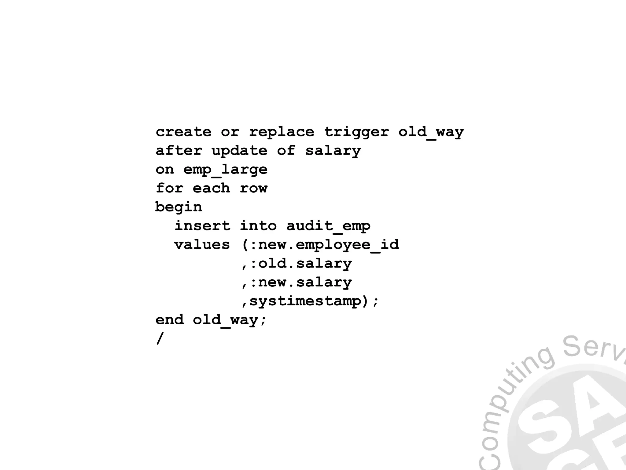 create or replace trigger old_way
after update of salary
on emp_large
for each row
begin
insert into audit_emp
values (:new.employee_id
,:old.salary
,:new.salary
,systimestamp);
end old_way;
/
 