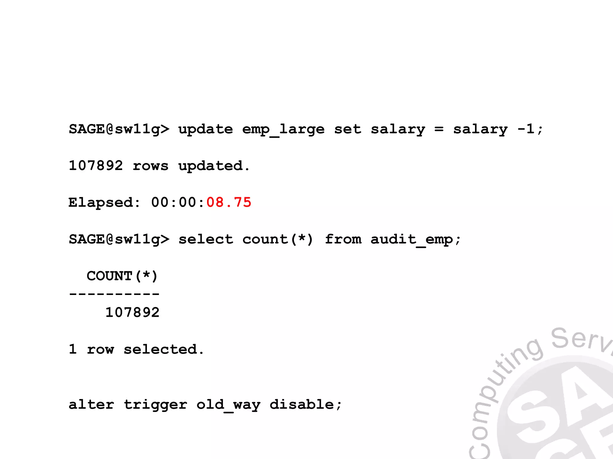 SAGE@sw11g> update emp_large set salary = salary -1;
107892 rows updated.
Elapsed: 00:00:08.75
SAGE@sw11g> select count(*) from audit_emp;
COUNT(*)
----------
107892
1 row selected.
alter trigger old_way disable;
 