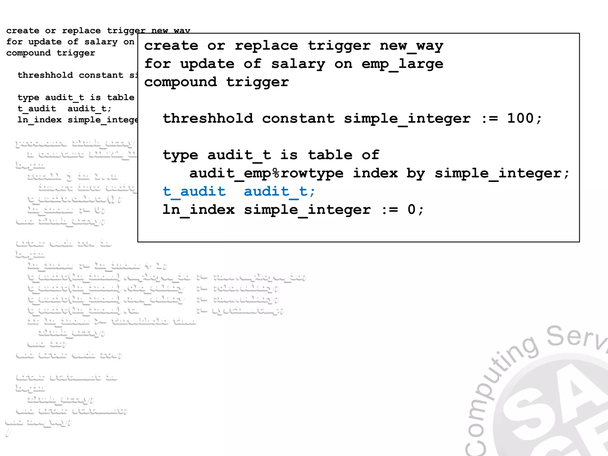 create or replace trigger new_way
for update of salary on emp_large
compound trigger
threshhold constant simple_integer := 100;
type audit_t is table of audit_emp%rowtype index by simple_integer;
t_audit audit_t;
ln_index simple_integer := 0;
create or replace trigger new_way
for update of salary on emp_large
compound trigger
threshhold constant simple_integer := 100;
type audit_t is table of
audit_emp%rowtype index by simple_integer;
t_audit audit_t;
ln_index simple_integer := 0;
 