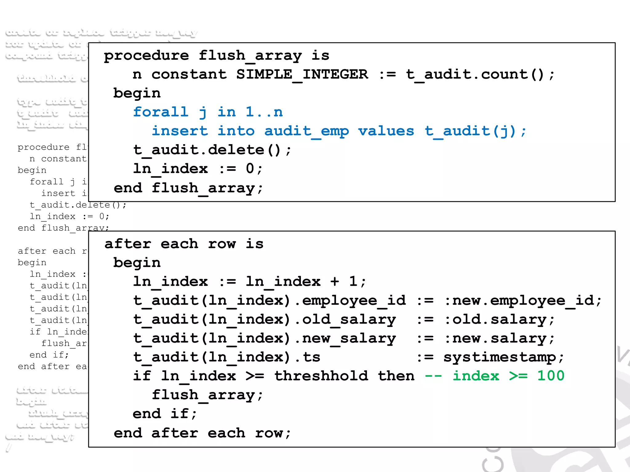 procedure flush_array is
n constant SIMPLE_INTEGER := t_audit.count();
begin
forall j in 1..n
insert into audit_emp values t_audit(j);
t_audit.delete();
ln_index := 0;
end flush_array;
after each row is
begin
ln_index := ln_index + 1;
t_audit(ln_index).employee_id := :new.employee_id;
t_audit(ln_index).old_salary := :old.salary;
t_audit(ln_index).new_salary := :new.salary;
t_audit(ln_index).ts := systimestamp;
if ln_index >= threshhold then
flush_array();
end if;
end after each row;
after each row is
begin
ln_index := ln_index + 1;
t_audit(ln_index).employee_id := :new.employee_id;
t_audit(ln_index).old_salary := :old.salary;
t_audit(ln_index).new_salary := :new.salary;
t_audit(ln_index).ts := systimestamp;
if ln_index >= threshhold then -- index >= 100
flush_array;
end if;
end after each row;
procedure flush_array is
n constant SIMPLE_INTEGER := t_audit.count();
begin
forall j in 1..n
insert into audit_emp values t_audit(j);
t_audit.delete();
ln_index := 0;
end flush_array;
 