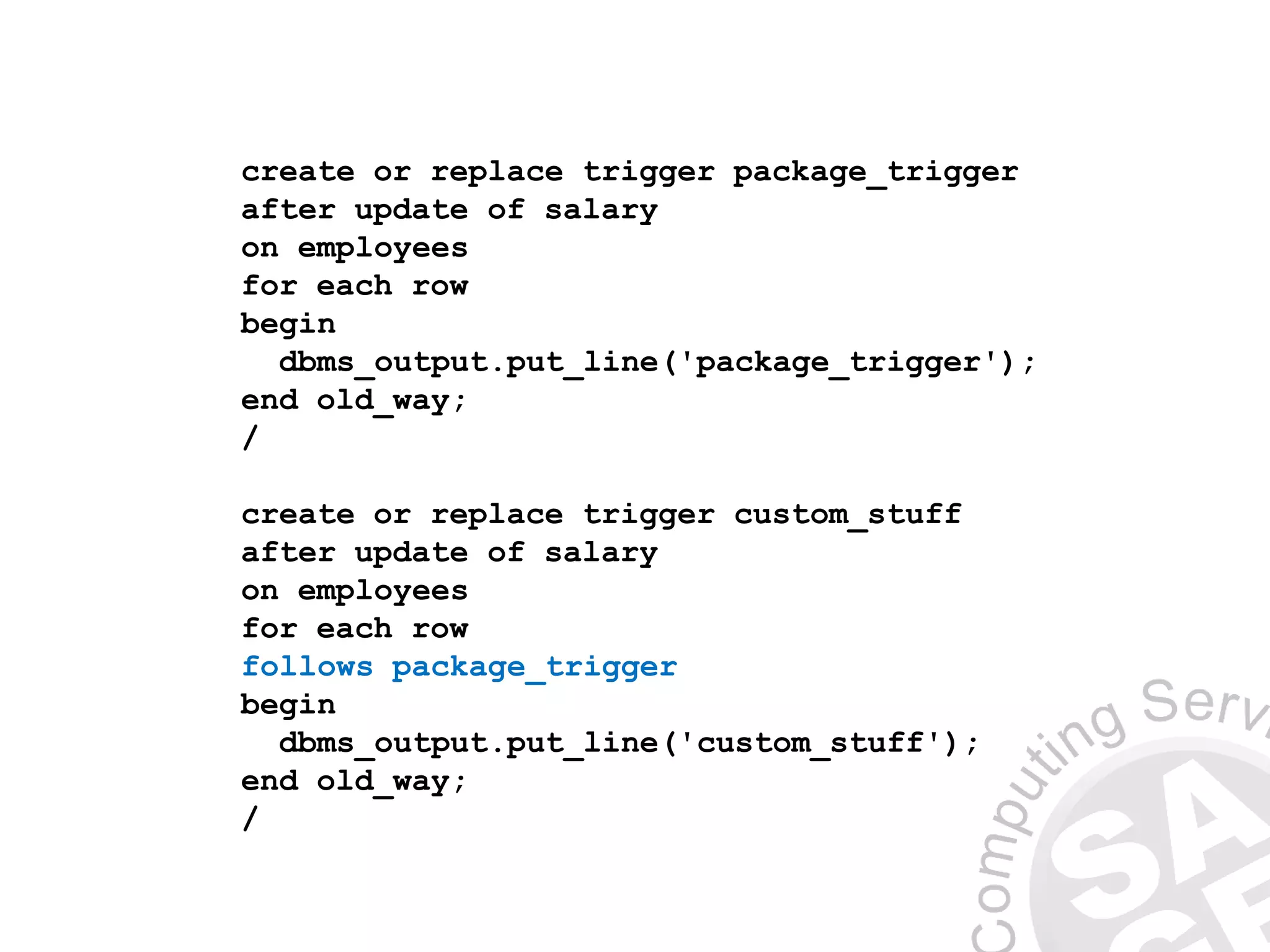 create or replace trigger package_trigger
after update of salary
on employees
for each row
begin
dbms_output.put_line('package_trigger');
end old_way;
/
create or replace trigger custom_stuff
after update of salary
on employees
for each row
follows package_trigger
begin
dbms_output.put_line('custom_stuff');
end old_way;
/
 