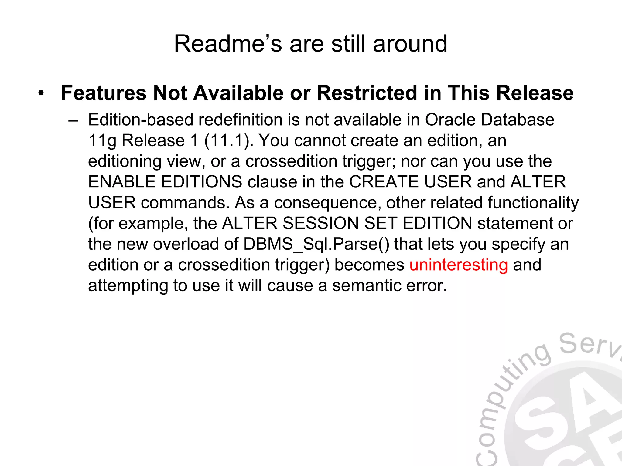 Readme’s are still around
• Features Not Available or Restricted in This Release
– Edition-based redefinition is not available in Oracle Database
11g Release 1 (11.1). You cannot create an edition, an
editioning view, or a crossedition trigger; nor can you use the
ENABLE EDITIONS clause in the CREATE USER and ALTER
USER commands. As a consequence, other related functionality
(for example, the ALTER SESSION SET EDITION statement or
the new overload of DBMS_Sql.Parse() that lets you specify an
edition or a crossedition trigger) becomes uninteresting and
attempting to use it will cause a semantic error.
 