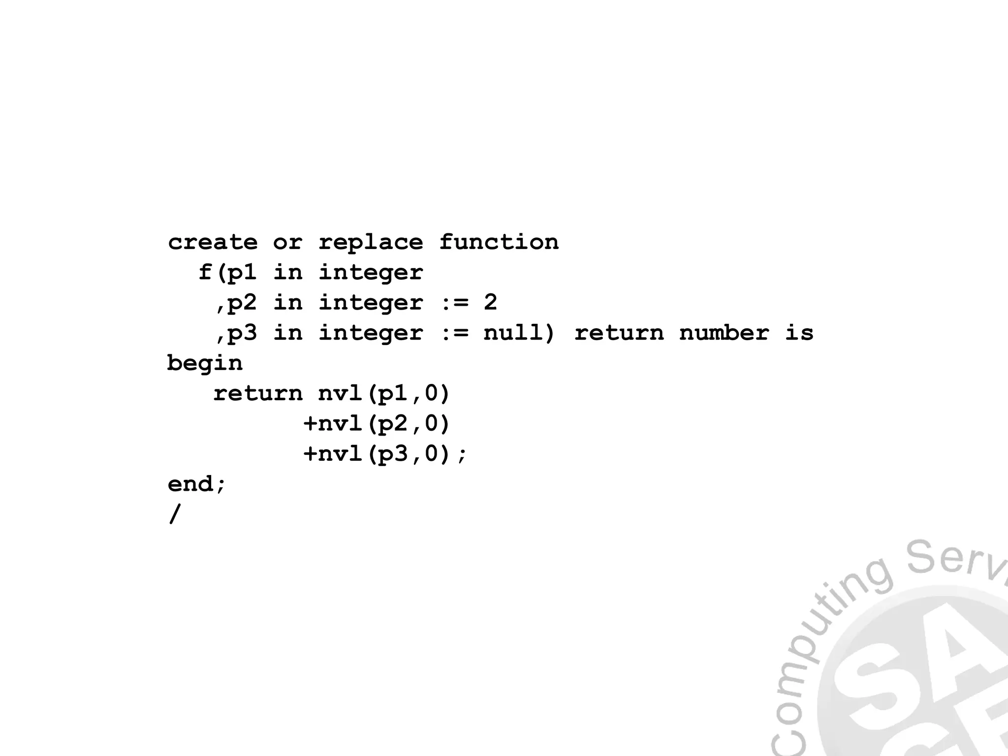 create or replace function
f(p1 in integer
,p2 in integer := 2
,p3 in integer := null) return number is
begin
return nvl(p1,0)
+nvl(p2,0)
+nvl(p3,0);
end;
/
 