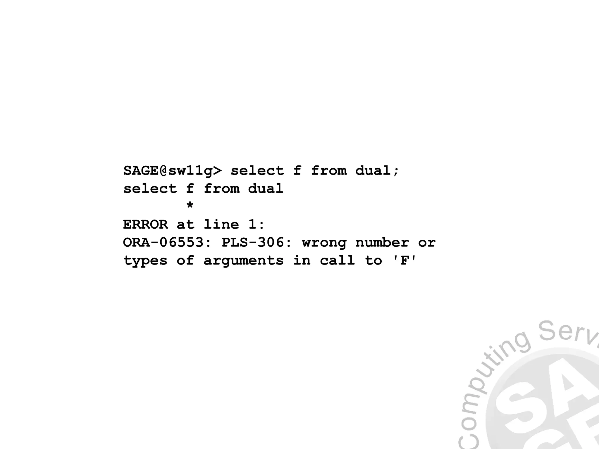 SAGE@sw11g> select f from dual;
select f from dual
*
ERROR at line 1:
ORA-06553: PLS-306: wrong number or
types of arguments in call to 'F'
 