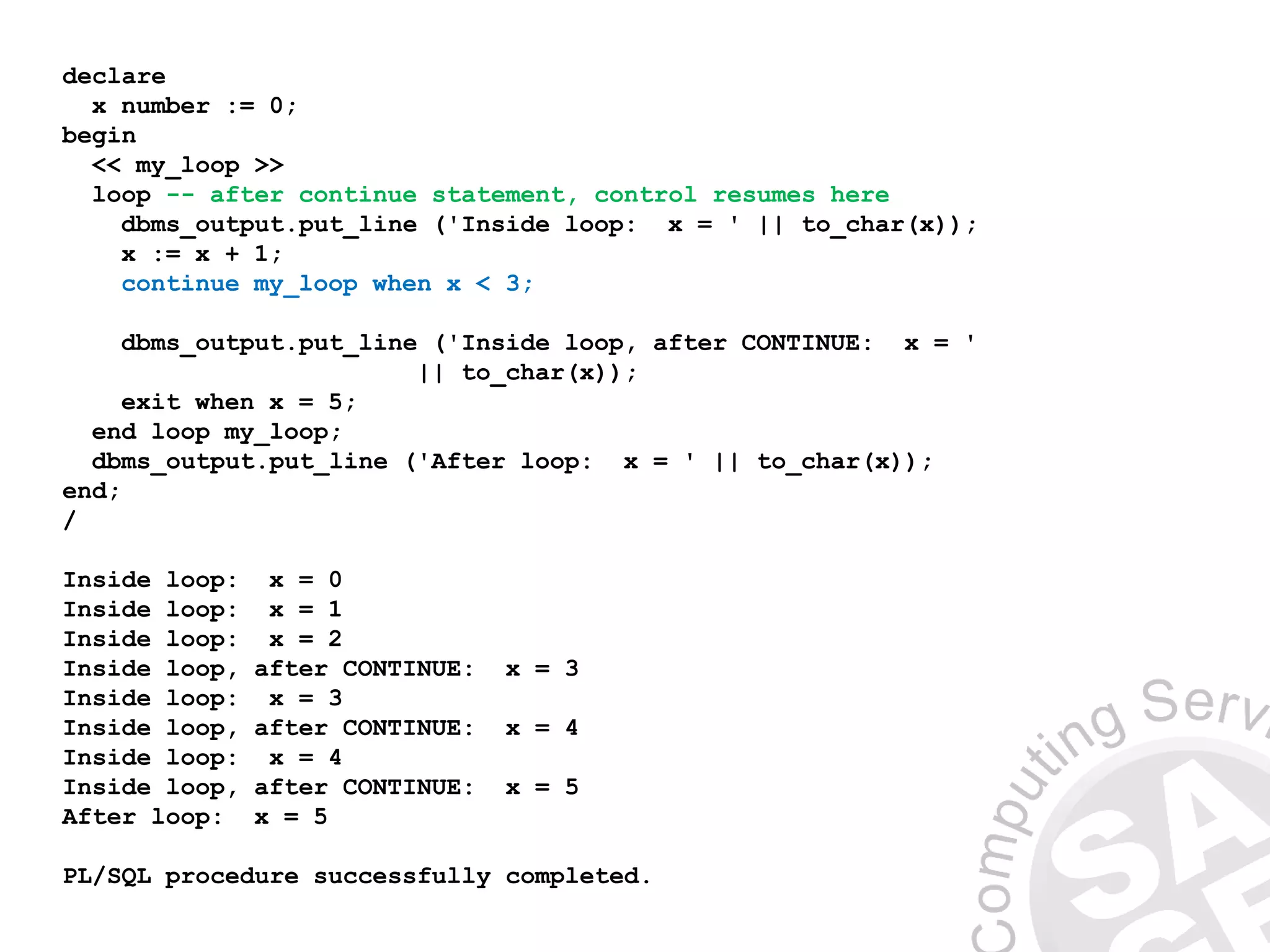 declare
x number := 0;
begin
<< my_loop >>
loop -- after continue statement, control resumes here
dbms_output.put_line ('Inside loop: x = ' || to_char(x));
x := x + 1;
continue my_loop when x < 3;
dbms_output.put_line ('Inside loop, after CONTINUE: x = '
|| to_char(x));
exit when x = 5;
end loop my_loop;
dbms_output.put_line ('After loop: x = ' || to_char(x));
end;
/
Inside loop: x = 0
Inside loop: x = 1
Inside loop: x = 2
Inside loop, after CONTINUE: x = 3
Inside loop: x = 3
Inside loop, after CONTINUE: x = 4
Inside loop: x = 4
Inside loop, after CONTINUE: x = 5
After loop: x = 5
PL/SQL procedure successfully completed.
 