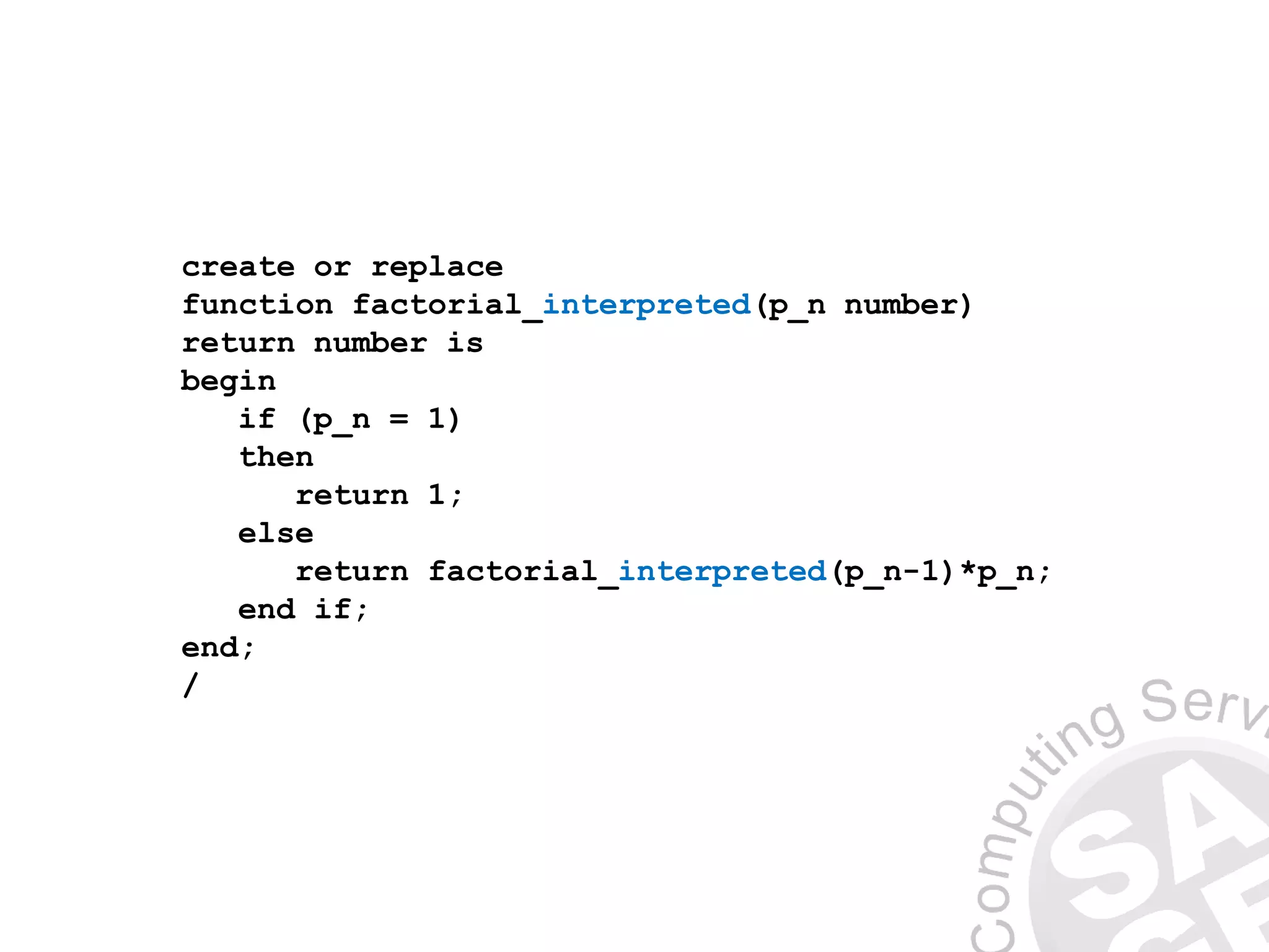 create or replace
function factorial_interpreted(p_n number)
return number is
begin
if (p_n = 1)
then
return 1;
else
return factorial_interpreted(p_n-1)*p_n;
end if;
end;
/
 