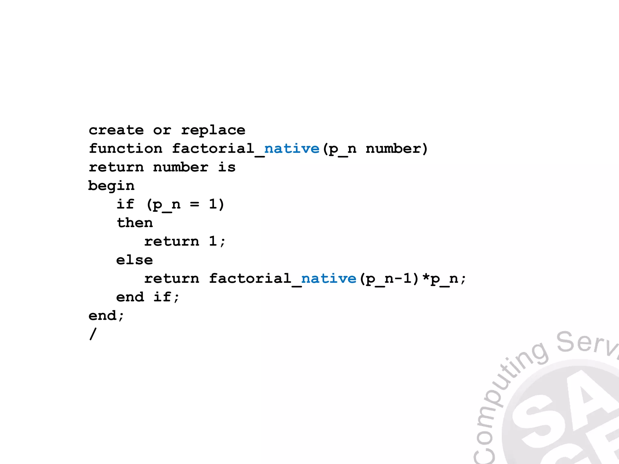 create or replace
function factorial_native(p_n number)
return number is
begin
if (p_n = 1)
then
return 1;
else
return factorial_native(p_n-1)*p_n;
end if;
end;
/
 