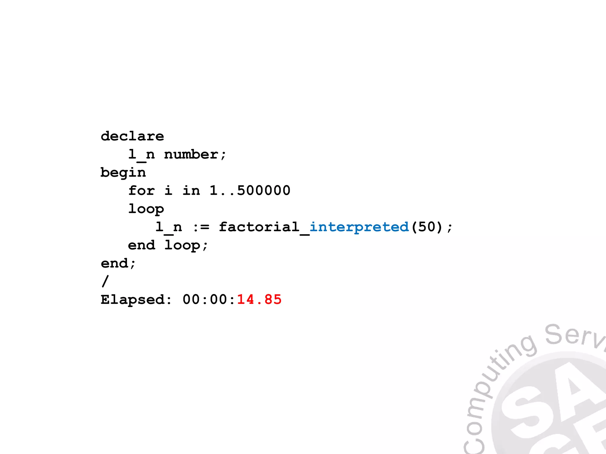 declare
l_n number;
begin
for i in 1..500000
loop
l_n := factorial_interpreted(50);
end loop;
end;
/
Elapsed: 00:00:14.85
 