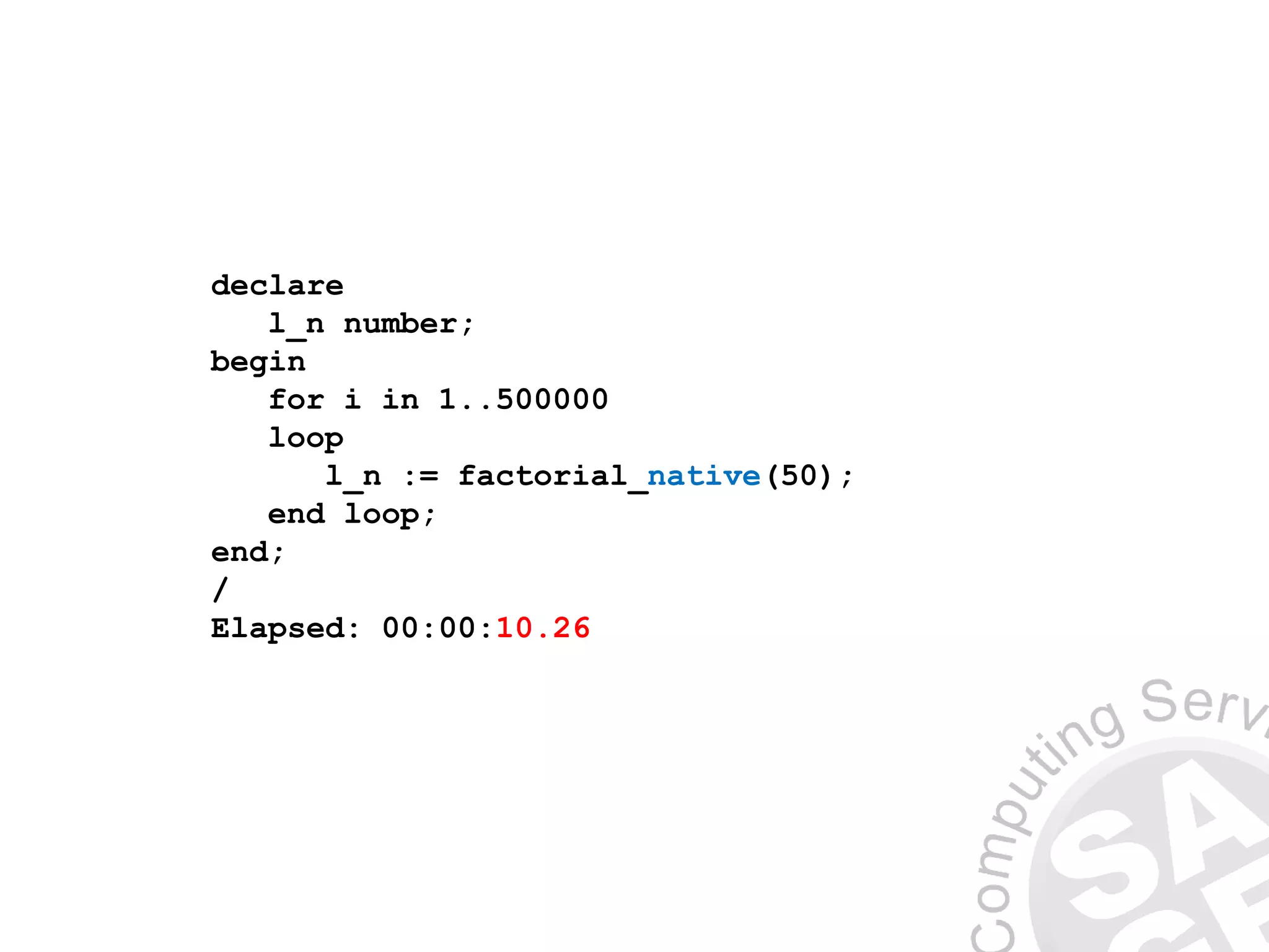 declare
l_n number;
begin
for i in 1..500000
loop
l_n := factorial_native(50);
end loop;
end;
/
Elapsed: 00:00:10.26
 